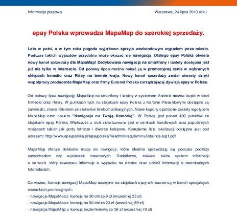 epay Polska wprowadza MapaMap do szerokiej sprzedaży nowe produkty, usługi, technologie - Lato w pełni, a w tym roku pogoda wyjątkowo sprzyja weekendowym wypadom poza miasto. Podczas takich wyjazdów przydatna może okazać się nawigacja. Dlatego epay Polska otwiera nowy kanał sprzedaży dla MapaMap! Dedykowana nawigacja na smartfony i tablety dostępna jest już nie tylko w internecie. Od połowy lipca można nabyć ją w promocyjnej cenie w wybranych sklepach Inmedio oraz Relay na terenie kraju. Nowy kanał sprzedaży został otwarty dzięki współpracy producenta MapaMap oraz firmy Euronet Polska zarządzającej dywizją epay w Polsce.