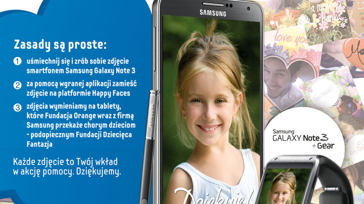 Uśmiechnij się, zrób zdjęcie i pomóż razem z Samsung chorym dzieciom styl życia, technologie - Najszczerszy uśmiech może spełnić marzenia nieuleczalnie chorych dzieci. Można się o tym przekonać biorąc udział w polskiej edycji akcji Happy Faces. Wystarczy przyjść do salonu Orange, uśmiechnąć się i zrobić zdjęcie korzystając z Samsung GALAXY Note 3. W podziękowaniu za 40 000 uśmiechów od życzliwych osób z całej Polski, Samsung przekaże nieuleczanie chorym dzieciom sprzęt elektroniczny.
